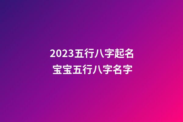 2023五行八字起名 宝宝五行八字名字